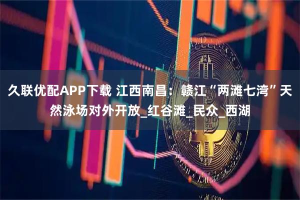 久联优配APP下载 江西南昌:赣江“两滩七湾”天然泳场对外开放_红谷滩_民众_西湖