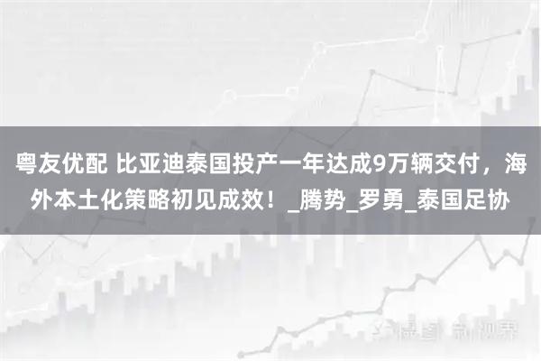 粤友优配 比亚迪泰国投产一年达成9万辆交付,海外本土化策略初见成效!_腾势_罗勇_泰国足协