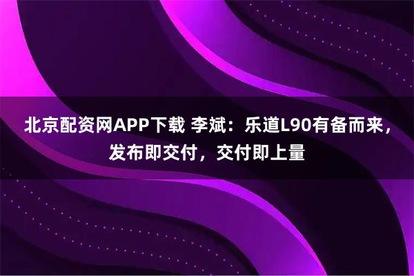 北京配资网APP下载 李斌：乐道L90有备而来，发布即交付，交付即上量