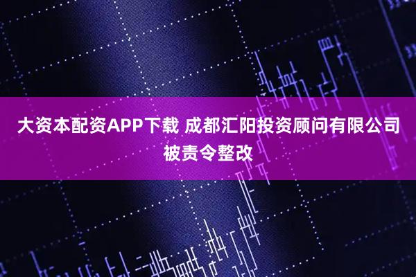 大资本配资APP下载 成都汇阳投资顾问有限公司被责令整改