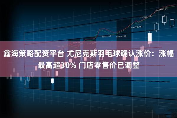 鑫海策略配资平台 尤尼克斯羽毛球确认涨价：涨幅最高超30% 门店零售价已调整