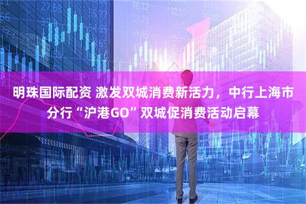 明珠国际配资 激发双城消费新活力，中行上海市分行“沪港GO”双城促消费活动启幕