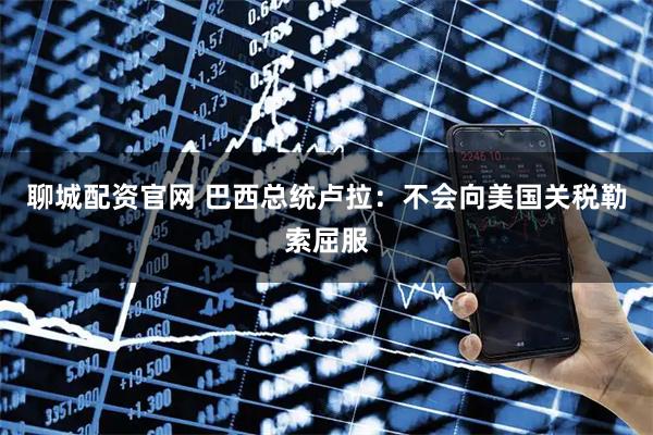 聊城配资官网 巴西总统卢拉：不会向美国关税勒索屈服