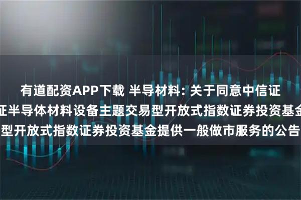 有道配资APP下载 半导材料: 关于同意中信证券股份有限公司为华夏中证半导体材料设备主题交易型开放式指数证券投资基金提供一般做市服务的公告