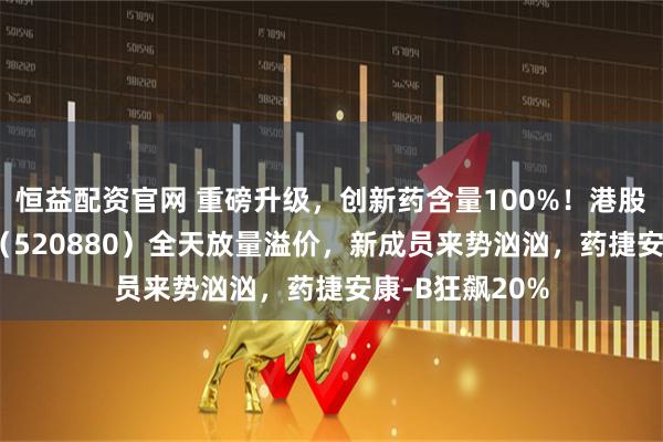 恒益配资官网 重磅升级，创新药含量100%！港股通创新药ETF（520880）全天放量溢价，新成员来势汹汹，药捷安康-B狂飙20%