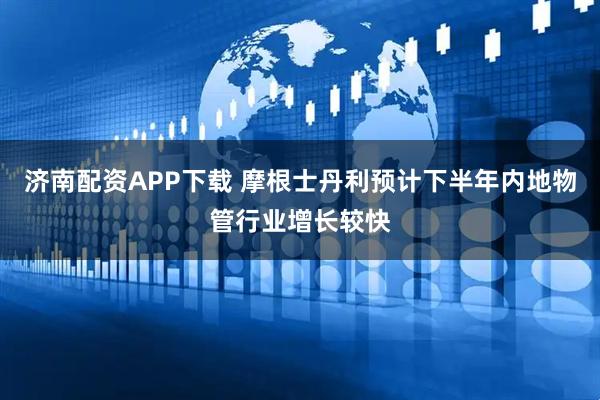 济南配资APP下载 摩根士丹利预计下半年内地物管行业增长较快