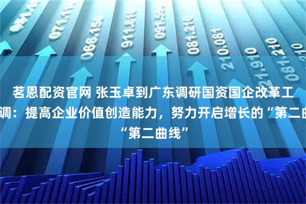 茗恩配资官网 张玉卓到广东调研国资国企改革工作强调：提高企业价值创造能力，努力开启增长的“第二曲线”