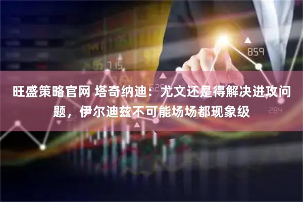 旺盛策略官网 塔奇纳迪：尤文还是得解决进攻问题，伊尔迪兹不可能场场都现象级