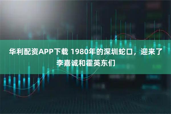 华利配资APP下载 1980年的深圳蛇口，迎来了李嘉诚和霍英东们