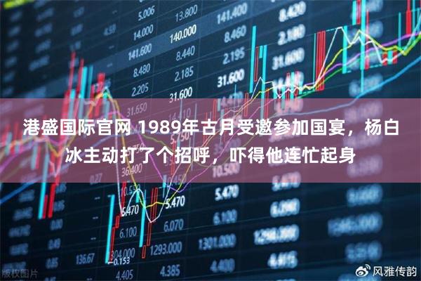 港盛国际官网 1989年古月受邀参加国宴，杨白冰主动打了个招呼，吓得他连忙起身