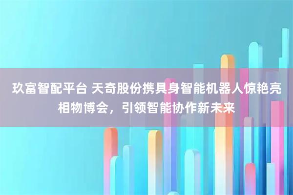 玖富智配平台 天奇股份携具身智能机器人惊艳亮相物博会，引领智能协作新未来
