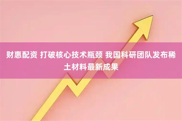 财惠配资 打破核心技术瓶颈 我国科研团队发布稀土材料最新成果