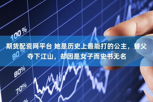 期货配资网平台 她是历史上最能打的公主，替父夺下江山，却因是女子而史书无名