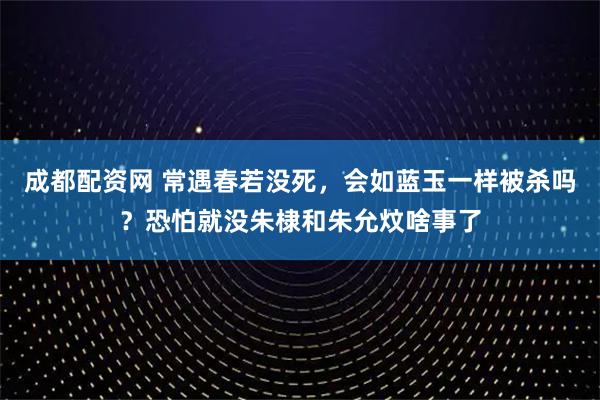 成都配资网 常遇春若没死，会如蓝玉一样被杀吗？恐怕就没朱棣和朱允炆啥事了
