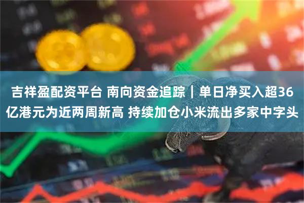 吉祥盈配资平台 南向资金追踪｜单日净买入超36亿港元为近两周新高 持续加仓小米流出多家中字头