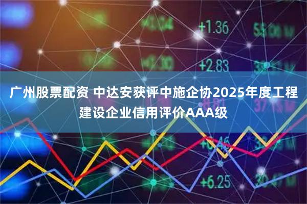 广州股票配资 中达安获评中施企协2025年度工程建设企业信用评价AAA级