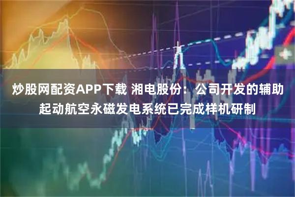 炒股网配资APP下载 湘电股份：公司开发的辅助起动航空永磁发电系统已完成样机研制