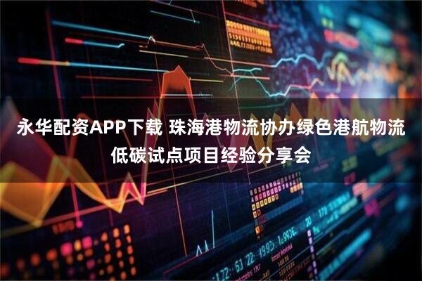 永华配资APP下载 珠海港物流协办绿色港航物流低碳试点项目经验分享会