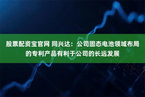 股票配资宝官网 同兴达：公司固态电池领域布局的专利产品有利于公司的长远发展