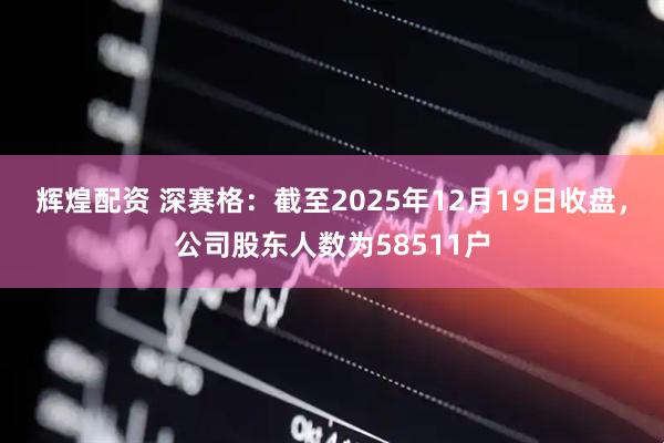 辉煌配资 深赛格：截至2025年12月19日收盘，公司股东人数为58511户