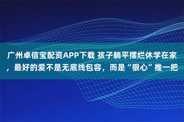 广州卓信宝配资APP下载 孩子躺平摆烂休学在家，最好的爱不是无底线包容，而是“狠心”推一把