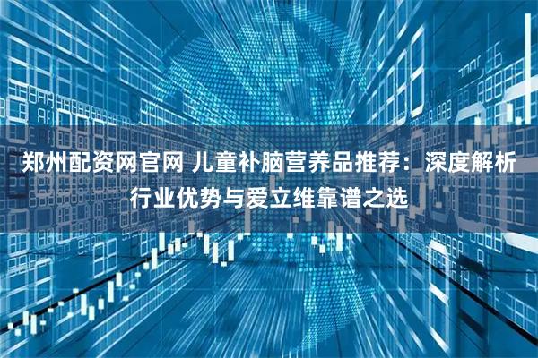 郑州配资网官网 儿童补脑营养品推荐:深度解析行业优势与爱立维靠谱之选
