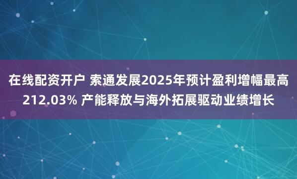 在线配资开户 索通发展2025年预计盈利增幅最高212.03% 产能释放与海外拓展驱动业绩增长