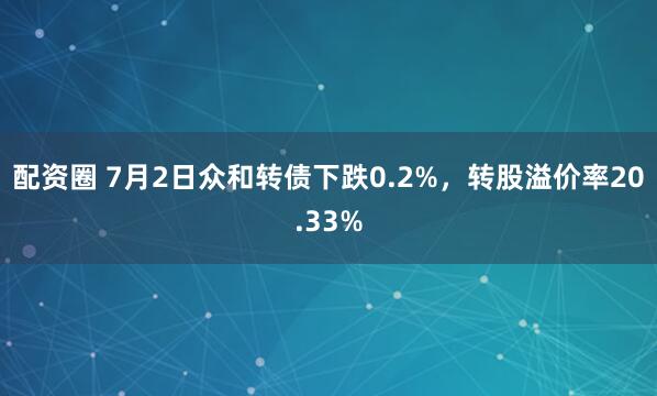 配资圈 7月2日众和转债下跌0.2%,转股溢价率20.33%