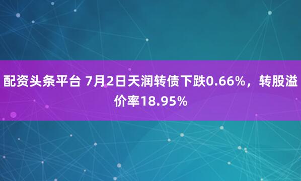 配资头条平台 7月2日天润转债下跌0.66%，转股溢价率18.95%