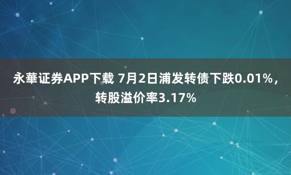 永華证券APP下载 7月2日浦发转债下跌0.01%，转股溢价率3.17%