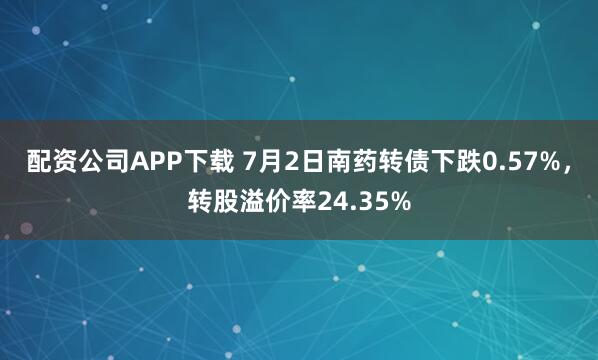 配资公司APP下载 7月2日南药转债下跌0.57%,转股溢价率24.35%