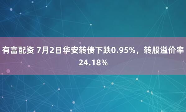 有富配资 7月2日华安转债下跌0.95%，转股溢价率24.18%