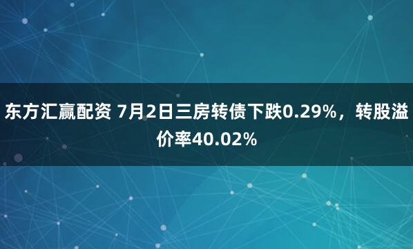 东方汇赢配资 7月2日三房转债下跌0.29%，转股溢价率40.02%