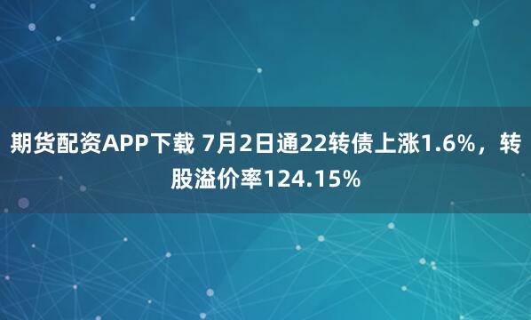 期货配资APP下载 7月2日通22转债上涨1.6%,转股溢价率124.15%