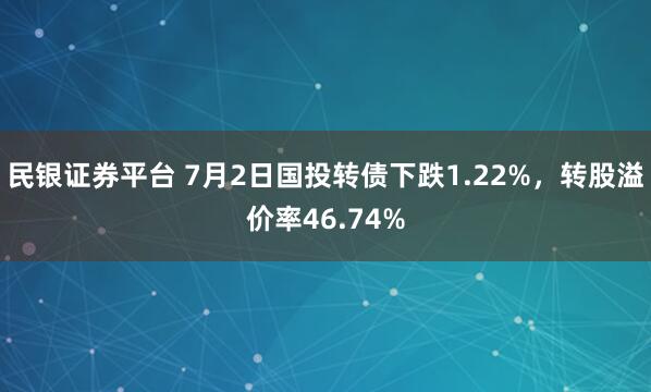 民银证券平台 7月2日国投转债下跌1.22%,转股溢价率46.74%