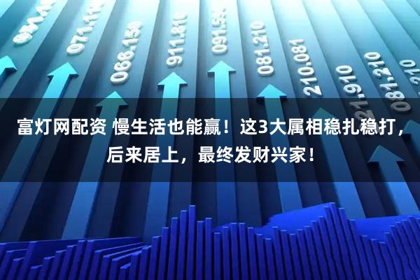 富灯网配资 慢生活也能赢！这3大属相稳扎稳打，后来居上，最终发财兴家！