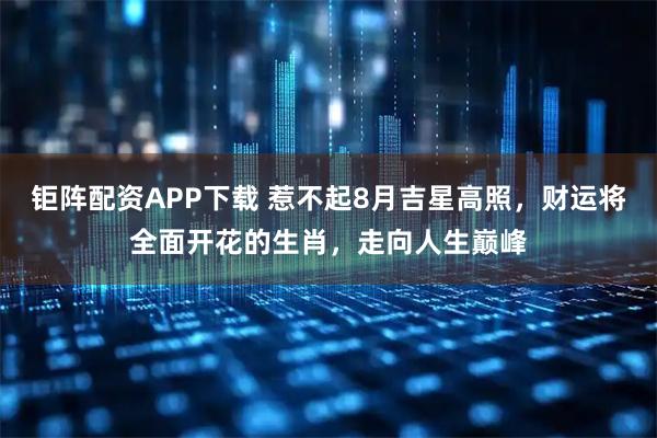 钜阵配资APP下载 惹不起8月吉星高照，财运将全面开花的生肖，走向人生巅峰