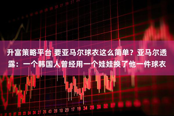 升富策略平台 要亚马尔球衣这么简单？亚马尔透露：一个韩国人曾经用一个娃娃换了他一件球衣