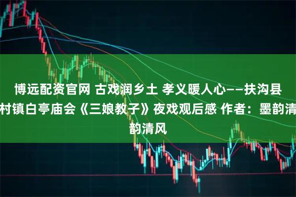 博远配资官网 古戏润乡土 孝义暖人心——扶沟县江村镇白亭庙会《三娘教子》夜戏观后感 作者：墨韵清风