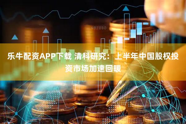 乐牛配资APP下载 清科研究：上半年中国股权投资市场加速回暖