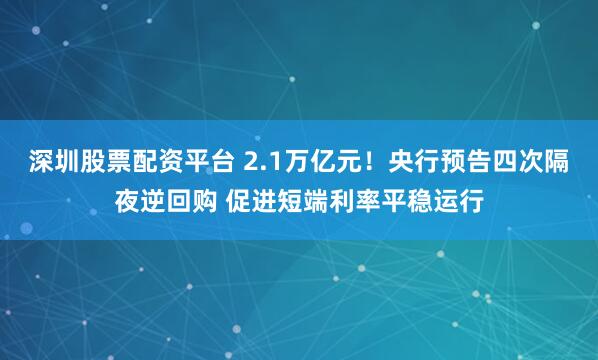 深圳股票配资平台 2.1万亿元！央行预告四次隔夜逆回购 促进短端利率平稳运行